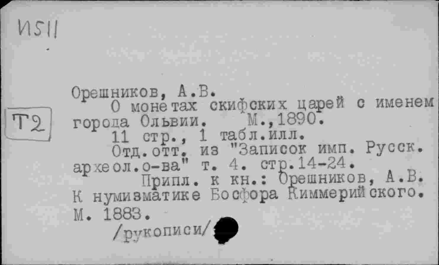 ﻿ИЯ|
Г2.
Орешников, А.В.
О монетах скифских царей с именем города Ольвии. М.,1890.
11 стр., 1 табл.илл.
Отд. отт. из ’’Записок имп. Русск. ар хеол.о-ва” т. 4. стр.14-24.
Припл. к кн.: Орешников, А.В.
К нумизматике Босфора киммерийского.
М. 1883.	_
/ рукопией/